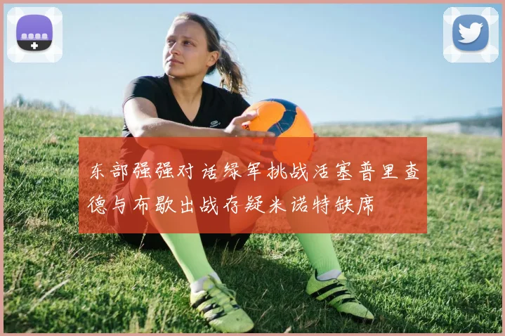 东部强强对话绿军挑战活塞普里查德与布歇出战存疑米诺特缺席