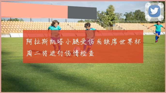 阿拉斯凯塔小腿受伤或缺席世界杯周二将进行伤情检查