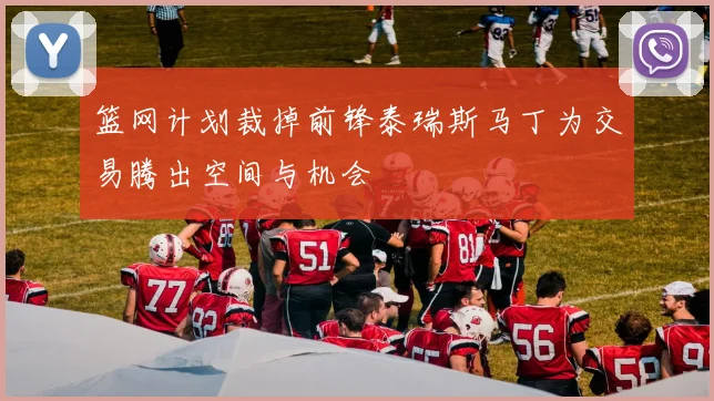 篮网计划裁掉前锋泰瑞斯马丁为交易腾出空间与机会