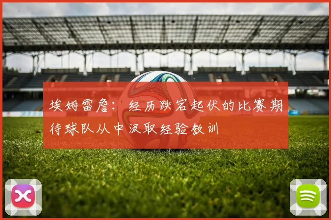 埃姆雷詹：经历跌宕起伏的比赛期待球队从中汲取经验教训