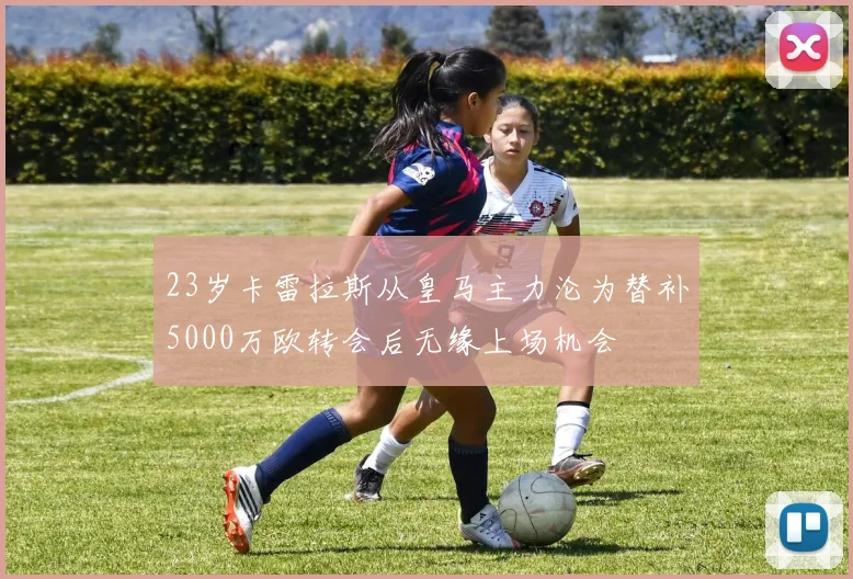 23岁卡雷拉斯从皇马主力沦为替补5000万欧转会后无缘上场机会