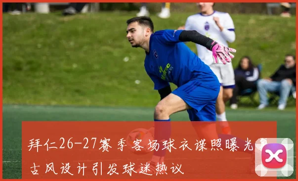 拜仁26-27赛季客场球衣谍照曝光复古风设计引发球迷热议