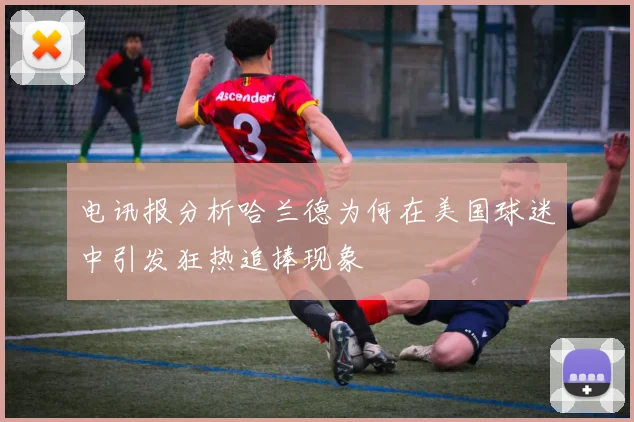 电讯报分析哈兰德为何在美国球迷中引发狂热追捧现象