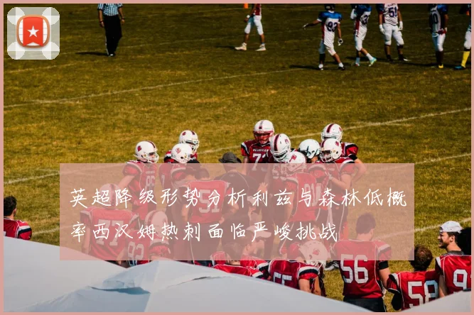英超降级形势分析利兹与森林低概率西汉姆热刺面临严峻挑战