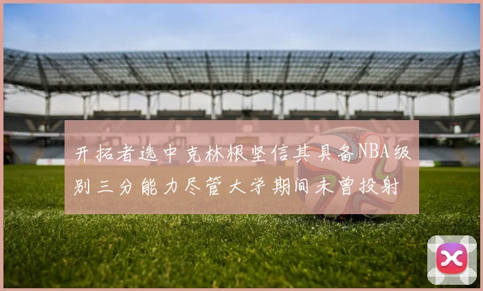 开拓者选中克林根坚信其具备NBA级别三分能力尽管大学期间未曾投射