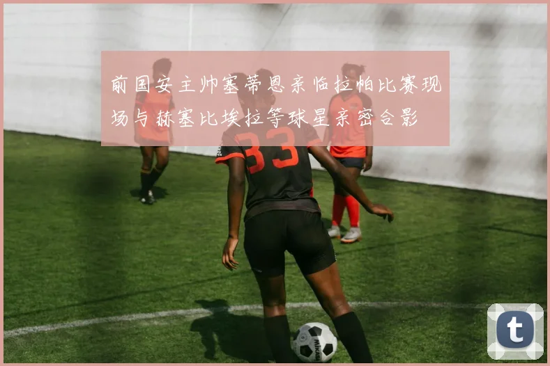 前国安主帅塞蒂恩亲临拉帕比赛现场与赫塞比埃拉等球星亲密合影