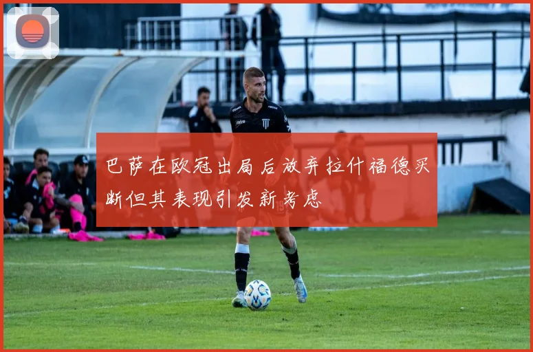 巴萨在欧冠出局后放弃拉什福德买断但其表现引发新考虑