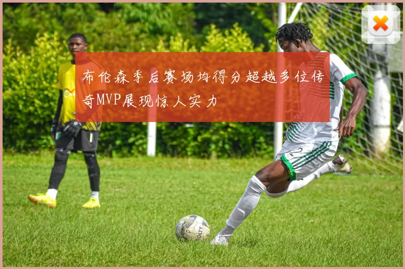布伦森季后赛场均得分超越多位传奇MVP展现惊人实力