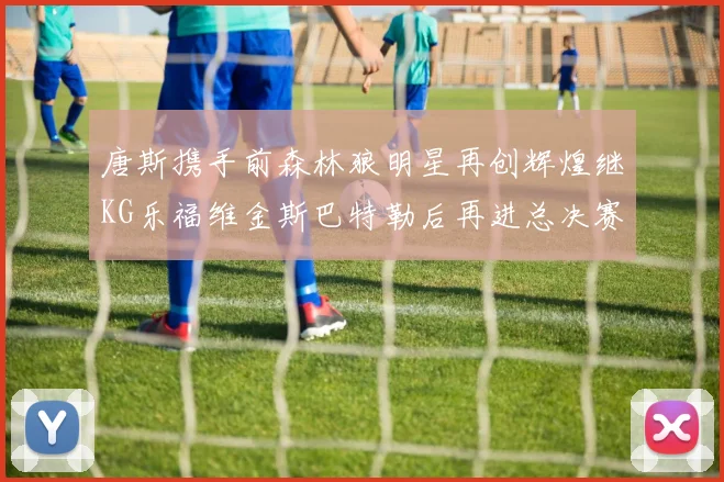 唐斯携手前森林狼明星再创辉煌继KG乐福维金斯巴特勒后再进总决赛