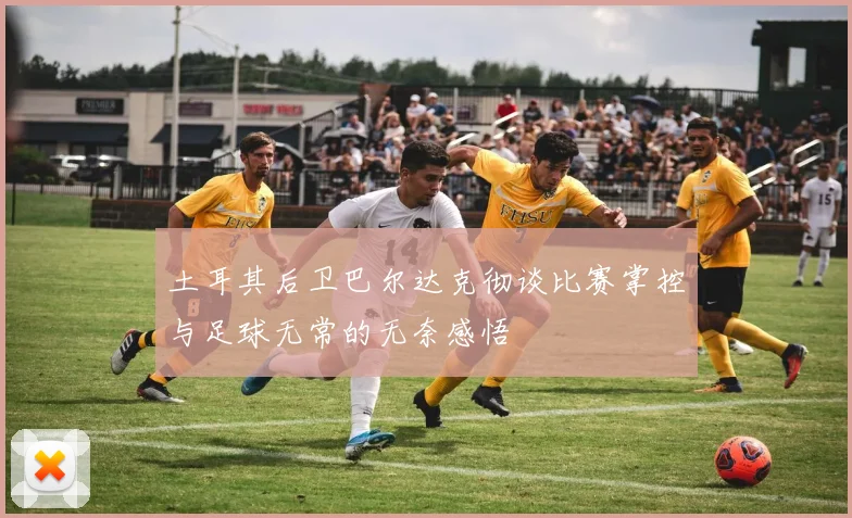 土耳其后卫巴尔达克彻谈比赛掌控与足球无常的无奈感悟