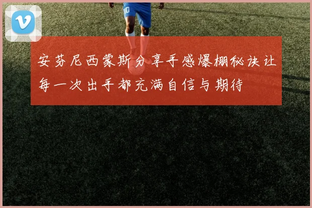 安芬尼西蒙斯分享手感爆棚秘诀让每一次出手都充满自信与期待