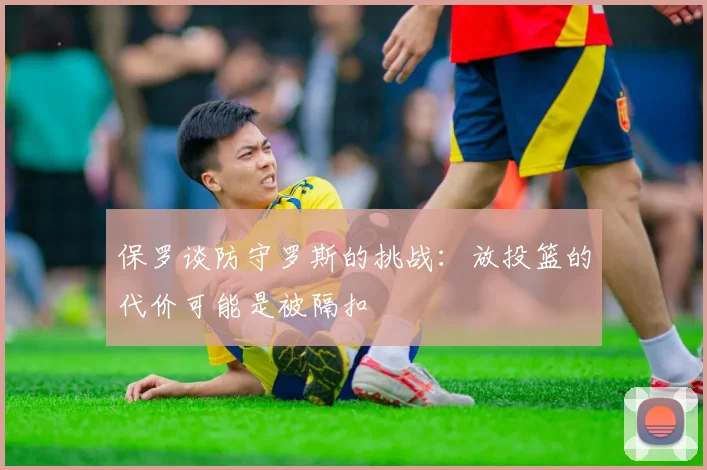 保罗谈防守罗斯的挑战：放投篮的代价可能是被隔扣
