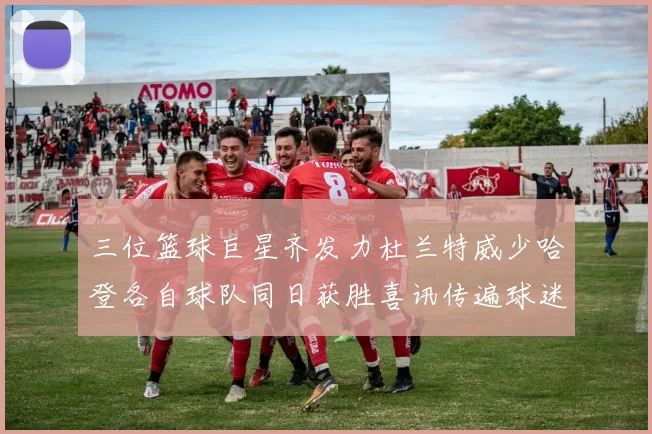 三位篮球巨星齐发力杜兰特威少哈登各自球队同日获胜喜讯传遍球迷圈