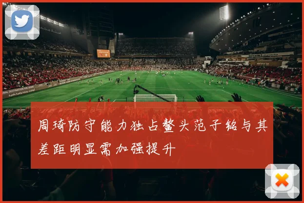 周琦防守能力独占鳌头范子铭与其差距明显需加强提升