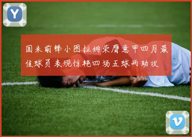 国米前锋小图拉姆荣膺意甲四月最佳球员表现惊艳四场五球两助攻