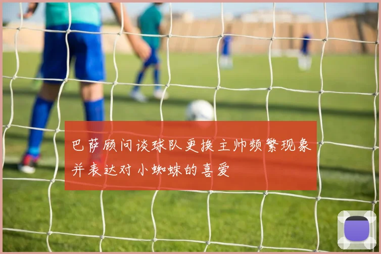 巴萨顾问谈球队更换主帅频繁现象并表达对小蜘蛛的喜爱