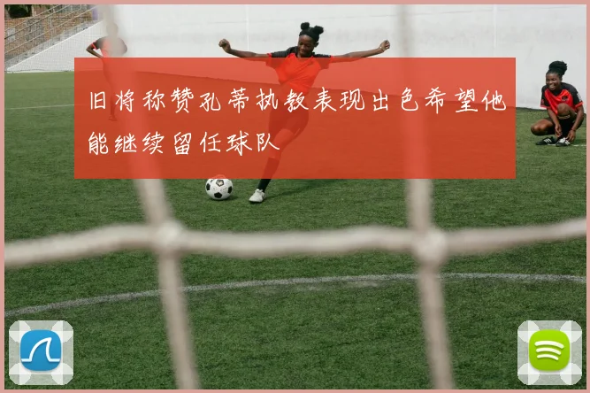 旧将称赞孔蒂执教表现出色希望他能继续留任球队