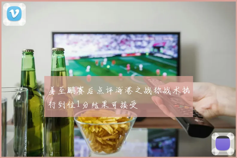 姜至鹏赛后点评海港之战称战术执行到位1分结果可接受